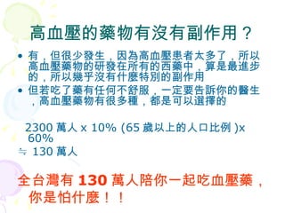 高血壓的藥物有沒有副作用？ 有，但很少發生，因為高血壓患者太多了，所以高血壓藥物的研發在所有的西藥中，算是最進步的，所以幾乎沒有什麼特別的副作用 但若吃了藥有任何不舒服，一定要告訴你的醫生，高血壓藥物有很多種，都是可以選擇的 2300 萬人 x 10% (65 歲以上的人口比例 )x 60%  ≒  130 萬人 全台灣有 130 萬人陪你一起吃血壓藥， 你是怕什麼！！ 