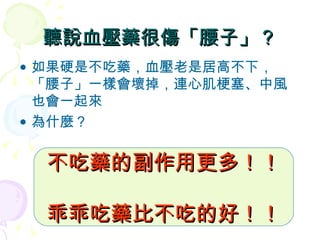 聽說血壓藥很傷「腰子」？ 如果硬是不吃藥，血壓老是居高不下，「腰子」一樣會壞掉，連心肌梗塞、中風也會一起來 為什麼？ 不吃藥的副作用更多！！ 乖乖吃藥比不吃的好！！ 