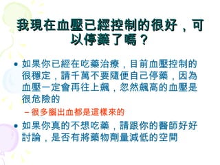我現在血壓已經控制的很好，可以停藥了嗎？ 如果你已經在吃藥治療，目前血壓控制的很穩定，請千萬不要隨便自己停藥，因為血壓一定會再往上飆，忽然飆高的血壓是很危險的 很多腦出血都是這樣來的 如果你真的不想吃藥，請跟你的醫師好好討論，是否有將藥物劑量減低的空間 