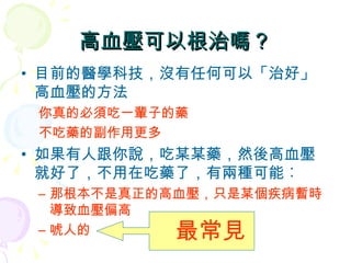 高血壓可以根治嗎？ 目前的醫學科技，沒有任何可以「治好」高血壓的方法 你真的必須吃一輩子的藥 不吃藥的副作用更多 如果有人跟你說，吃某某藥，然後高血壓就好了，不用在吃藥了，有兩種可能︰ 那根本不是真正的高血壓，只是某個疾病暫時導致血壓偏高 唬人的 最常見 