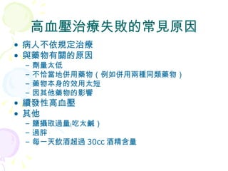 高血壓治療失敗的常見原因 病人不依規定治療 與藥物有關的原因 劑量太低 不恰當地併用藥物（例如併用兩種同類藥物） 藥物本身的效用太短 因其他藥物的影響 續發性高血壓 其他 鹽攝取過量﹙吃太鹹） 過胖 每一天飲酒超過 30cc 酒精含量 