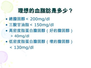 理想的血脂肪是多少？ 總膽固醇＜ 200mg/dl 三酸甘油脂＜ 150mg/dl 高密度脂蛋白膽固醇（好的膽固醇） ＞ 40mg/dl 低密度脂蛋白膽固醇（壞的膽固醇） ＜ 130mg/dl 