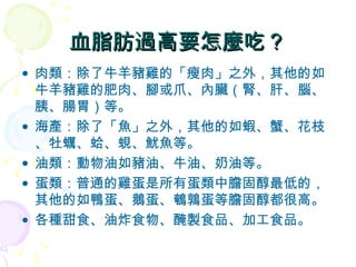 肉類：除了牛羊豬雞的「瘦肉」之外，其他的如牛羊豬雞的肥肉、腳或爪、內臟（腎、肝、腦、胰、腸胃）等。 海產：除了「魚」之外，其他的如蝦、蟹、花枝、牡蠣、蛤、蜆、魷魚等。 油類：動物油如豬油、牛油、奶油等。 蛋類：普通的雞蛋是所有蛋類中膽固醇最低的，其他的如鴨蛋、鵝蛋、鵪鶉蛋等膽固醇都很高。 各種甜食、油炸食物、醃製食品、加工食品。 血脂肪過高要怎麼吃？ 