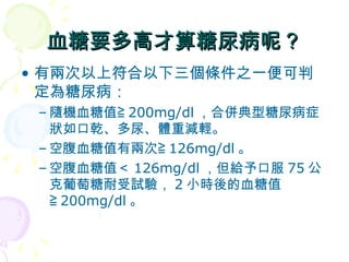 血糖要多高才算糖尿病呢？ 有兩次以上符合以下三個條件之一便可判定為糖尿病： 隨機血糖值≧ 200mg/dl ，合併典型糖尿病症狀如口乾、多尿、體重減輕。 空腹血糖值有兩次≧ 126mg/dl 。  空腹血糖值＜ 126mg/dl ，但給予口服 75 公克葡萄糖耐受試驗， 2 小時後的血糖值≧ 200mg/dl 。 