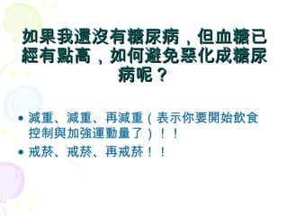 如果我還沒有糖尿病，但血糖已經有點高，如何避免惡化成糖尿病呢？ 減重、減重、再減重（表示你要開始飲食控制與加強運動量了）！！ 戒菸、戒菸、再戒菸！！ 