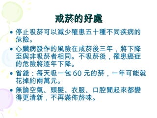 戒菸的好處 停止吸菸可以減少罹患五十種不同疾病的危險。 心臟病發作的風險在戒菸後三年，將下降至與非吸菸者相同。不吸菸後，罹患癌症的危險將逐年下降。 省錢：每天吸一包 60 元的菸，一年可能就花掉約兩萬元。 無論空氣、頭髮、衣服、口腔聞起來都變得更清新，不再滿佈菸味。 