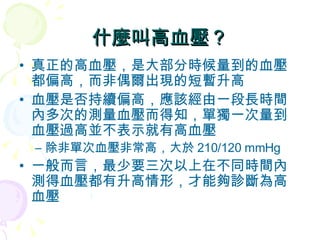 什麼叫高血壓？ 真正的高血壓，是大部分時候量到的血壓都偏高，而非偶爾出現的短暫升高 血壓是否持續偏高，應該經由一段長時間內多次的測量血壓而得知，單獨一次量到血壓過高並不表示就有高血壓 除非單次血壓非常高，大於 210/120 mmHg 一般而言，最少要三次以上在不同時間內測得血壓都有升高情形，才能夠診斷為高血壓 