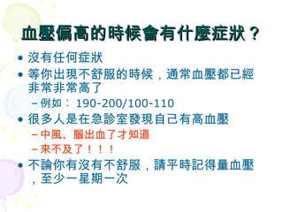 血壓偏高的時候會有什麼症狀？ 沒有任何症狀 等你出現不舒服的時候，通常血壓都已經非常非常高了 例如︰ 190-200/100-110 很多人是在急診室發現自己有高血壓 中風、腦出血了才知道 來不及了！！！ 不論你有沒有不舒服，請平時記得量血壓，至少一星期一次 