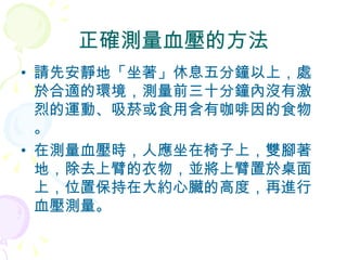 正確測量血壓的方法 請先 安靜地 「 坐著 」休息五分鐘以上，處於合適的環境，測量前三十分鐘內沒有激烈的運動、吸菸或食用含有咖啡因的食物。 在測量血壓時，人應坐在椅子上，雙腳著地，除去上臂的衣物，並將上臂置於桌面上，位置保持在大約心臟的高度，再進行血壓測量。 