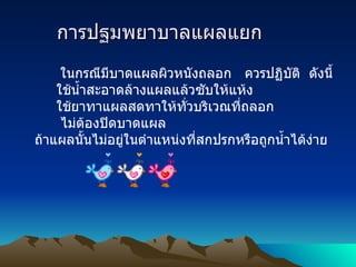 การปฐมพยาบาลแผลแยก        ในกรณีมีบาดแผลผิวหนังถลอก   ควรปฏิบัติ    ดังนี้       ใช้น้ำสะอาดล้างแผลแล้วซับให้แห้ง       ใช้ยาทาแผลสดทาให้ทั่วบริเวณที่ถลอก        ไม่ต้องปิดบาดแผล ถ้าแผลนั้นไม่อยู่ในตำแหน่งที่สกปรกหรือถูกน้ำได้ง่าย 