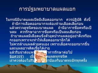       การปฐมพยาบาลแผลแยก          ในกรณีมีบาดแผลเปิดมีเลือดออกมาก   ควรปฏิบัติ    ดังนี้    ถ้ามีการเลือดออกมากจะต้องห้ามเลือดเสียก่อน แล้วตรวจดูชนิดของบาดแผล      ถ้ามีอาการช็อคหรือเป็นลม   ควรรักษาอาการช็อคหรือเป็นลมเสียก่อน   ถ้าบาดแผลมีเลือดแข็งตัวอุดปากแผลอยู่อย่าดึงหรือแกะออกเพราะจะทำให้เลือดออกมาอีกได้     ไม่ควรล้างแผลด้วยตนเอง เพราะเลือดจะออกมากขึ้น และแผลอาจติดเชื้อได้ง่าย    แล้วรีบนำส่งแพทย์เพื่อทำการรักษาต่อไป ข้อควรจำ          เมื่อเกิดบาดแผลทุกชนิด   เราควรต้องไปรับการฉีดยาป้องกันบาดทะยักทุกครั้ง 
