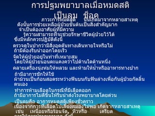      การปฐมพยาบาลเมื่อหมดสติ   เป็นลม    ช็อค                         ภาวะการหมดสติ       นั้นเกิดมาจากหลายสาเหตุ     ดังนั้นการช่วยเหลือผู้ป่วยขั้นต้นเป็นสิ่งสำคัญมาก      จำเป็นต้องอาศัยผู้ที่มีความ         รู้ความสามารถที่จะช่วยรักษาชีวิตผู้ป่วยไว้ได้ ซึ่งมีหลักควรปฏิบัติดังนี้     ตรวจดูในปากว่ามีสิ่งอุดตันทางเดินหายใจหรือไม่ ถ้ามีต้องรีบนำออกโดยเร็ว   จัดให้ผู้ป่วยอยู่ในท่าที่เหมาะสม โดยให้ผู้ป่วยนอนตะแคงคว่ำไปด้านใดด้านหนึ่ง    คลายเครื่องนุ่งห่มให้หลวม และห้ามให้น้ำหรืออาหารทางปาก    ถ้ามีอาการชักให้ใช้ ผ้าม้วนเป็นก้อนสอดระหว่างฟันบนกับฟันล่างเพื่อกันผู้ป่วยกัดลิ้นตนเอง   ทำการห้ามเลือดในกรณีที่มีเลือดออก ถ้ามีอาการไม่ดีขึ้นให้รีบนำส่งโรงพยาบาลโดยด่วน   เป็นลม คือ อาการหมดสติเพียงชั่วคราว เนื่องจากการที่เลือดไปเลี้ยงสมองไม่พอ เกิดจากหลายสาเหตุ    เช่น      เหนื่อยหรือร้อนจัด ,   หิวหรือ          เครียด   ควรให้การปฐมพยาบาล ดังนี้                                                   นำเข้าพักในที่ร่ม มีอากาศถ่ายเทได้สะดวก                                                    ให้นอนราบ   และคลายเสื้อผ้าให้หลวม                                                    ใช้ผ้าชุบน้ำเย็นเช็ดเหงื่อที่หน้าผาก   มือ    และเท้า                                                    ให้ผู้ป่วยดมแอมโมเนีย 