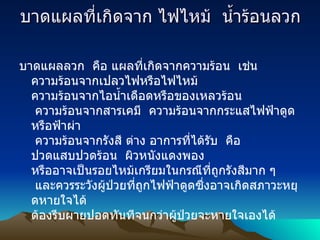 บาดแผลที่เกิดจาก ไฟไหม้    น้ำร้อนลวก บาดแผลลวก    คือ แผลที่เกิดจากความร้อน    เช่น   ความร้อนจากเปลวไฟหรือไฟไหม้   ความร้อนจากไอน้ำเดือดหรือของเหลวร้อน   ความร้อนจากสารเคมี    ความร้อนจากกระแสไฟฟ้าดูด หรือฟ้าผ่า   ความร้อนจากรังสี ต่าง อาการที่ได้รับ    คือ ปวดแสบปวดร้อน    ผิวหนังแดงพอง หรืออาจเป็นรอยไหม้เกรียมในกรณีที่ถูกรังสีมาก ๆ    และควรระวังผู้ป่วยที่ถูกไฟฟ้าดูดซึ่งอาจเกิดสภาวะหยุดหายใจได้ ต้องรีบผายปอดทันทีจนกว่าผู้ป่วยจะหายใจเองได้ 