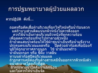 การปฐมพยาบาลผู้ป่วยแผลลวก    ควรปฏิบัติ    ดังนี้ ... ถอดหรือตัดเสื้อผ้าบริเวณที่ถูกไฟไหม้หรือน้ำร้อนลวก     แต่ถ้าบางส่วนติดแน่นกผิวหนังไม่ควรดึงออก      ควรใช้น้ำเย็นราดบริเวณผิวหนังที่ถูกความร้อน เพื่อลดความร้อนที่จะไปทำลายผิวหนัง    ถ้าปวดแสบปวดร้อนให้ใช้ผ้าชุบน้ำเย็นหรือน้ำแข็งวางประคบตรงบริเวณแผลหรือ      ปิดด้วยผ้าก๊อสเพื่อป้องกันมิให้ถูกอากาศภายนอก     ใช้ น้ำมันมะพร้าว น้ำมันมะกอก หรือ ขี้ผึ้ง วาสลิน ทาบนผ้าก๊อสปิดบริเวณแผล      ถ้าถูกสารเคมีต้องรีบล้างสารเคมีนั้นออกจากผิวหนังด้วยน้ำสะอาดโดยเร็วที่สุด      ถ้ากระหายน้ำให้ดื่มน้ำเล็กน้อย และไม่ควรให้น้ำเย็นจัด    ถ้ามีอาการมากต้องรีบนำส่งแพทย์โดยเร็ว 