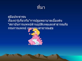 ที่มา คู่มีอประชาชน เรื่องน่ารู้เกี่ยวกับ " การปฐมพยาบาลเบื้องต้น   " สถาบันการแพทย์ด้านอุบัติเหตุและสาธารณภัย กรมการแพทย์ กระทรวงสาธารณสุข  