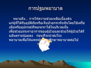 การปฐมพยาบาล หมายถึง ...  การให้ความช่วยเหลือเบื้องต้น   แก่ผู้ที่ได้รับอุบัติภัยหรือเจ็บป่วยกระทันหันโดยใช้เครื่องมือหรืออุปกรณ์ที่พอจะหาได้ในบริเวณนั้น     เพื่อช่วยบรรเทาอาการของผู้ป่วยและช่วยให้ผู้ป่วยได้รับอันตรายน้อยลง   ก่อนที่จะนำส่งโรง พยาบาลเพื่อให้แพทย์ทำการรักษาพยาบาลต่อไป  