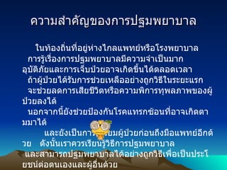 ความสำคัญของการปฐมพยาบาล   ในท้องถิ่นที่อยู่ห่างไกลแพทย์หรือโรงพยาบาล     การรู้เรื่องการปฐมพยาบาลมีความจำเป็นมาก อุบัติภัยและการเจ็บป่วยอาจเกิดขึ้นได้ตลอดเวลา     ถ้าผู้ป่วยได้รับการช่วยเหลืออย่างถูกวิธีในระยะแรก     จะช่วยลดการเสียชีวิตหรือความพิการทุพลภาพของผู้ป่วยลงได้     นอกจากนี้ยังช่วยป้องกันโรคแทรกซ้อนที่อาจเกิดตามมาได้           และยังเป็นการเตรียมผู้ป่วยก่อนถึงมือแพทย์อีกด้วย     ดังนั้นเราควรเรียนรู้วิธีการปฐมพยาบาล    และสามารถปฐมพยาบาลได้อย่างถูกวิธีเพื่อเป็นประโยชน์ต่อตนเองและผู้อื่นด้วย 