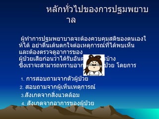               หลักทั่วไปของการปฐมพยาบาล               ผู้ทำการปฐมพยาบาลจะต้องควบคุมสติของตนเองให้ได้ อย่าตื่นเต้นตกใจต่อเหตุการณ์ที่ได้พบเห็น และต้องตรวจดูอาการของ ผู้ป่วยเสียก่อนว่าได้รับอันตรายอะไรบ้าง ซึ่งเราจะสามารถทราบอาการของผู้ป่วย โดยการ   1.   การสอบถามจากตัวผู้ป่วย              2.   สอบถามจากผู้เห็นเหตุการณ์       3 . สังเกตจากสิ่งแวดล้อม                4.   สังเกตจากอาการของผู้ป่วย 