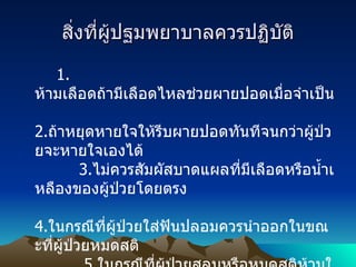 สิ่งที่ผู้ปฐมพยาบาลควรปฏิบัติ 1.  ห้ามเลือดถ้ามีเลือดไหลช่วยผายปอดเมื่อจำเป็น           2. ถ้าหยุดหายใจให้รีบผายปอดทันทีจนกว่าผู้ป่วยจะหายใจเองได้           3. ไม่ควรสัมผัสบาดแผลที่มีเลือดหรือน้ำเหลืองของผู้ป่วยโดยตรง            4. ในกรณีที่ผู้ป่วยใส่ฟันปลอมควรนำออกในขณะที่ผู้ป่วยหมดสติ            5. ในกรณีที่ผู้ป่วยสลบหรือหมดสติห้ามให้ดื่มน้ำหรือกินยา           6.  ถ้าสงสัยว่ามีกระดูกหักควรเข้าเฝือกชั่วคราวก่อนการเคลื่อนย้าย           7.  ไม่ควรเคลื่อนย้ายผู้ป่วยถ้าไม่จำเป็น           8.  ในกรณีผู้ป่วยได้รับบาดเจ็บสาหัสมาก ให้รีบนำส่งแพทย์โดยเร็วที่สุด 