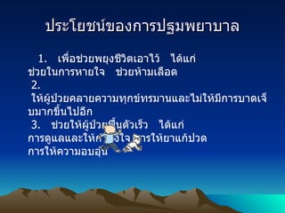 ประโยชน์ของการปฐมพยาบาล 1.    เพื่อช่วยพยุงชีวิตเอาไว้   ได้แก่    ช่วยในการหายใจ   ช่วยห้ามเลือด   2.    ให้ผู้ป่วยคลายความทุกข์ทรมานและไม่ให้มีการบาดเจ็บมากขึ้นไปอีก   3.    ช่วยให้ผู้ป่วยฟื้นตัวเร็ว   ได้แก่ การดูแลและให้กำลังใจ การให้ยาแก้ปวด การให้ความอบอุ่น 