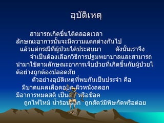         อุบัติเหตุ      สามารถเกิดขึ้นได้ตลอดเวลา ลักษณะอาการนั้นจะมีความแตกต่างกันไป     แล้วแต่กรณีที่ผู้ป่วยได้ประสบมา         ดังนั้นเราจึง          จำเป็นต้องเลือกวิธีการปฐมพยาบาลและสามารถนำมาใช้ตามลักษณะอาการเจ็บป่วยที่เกิดขึ้นกับผู้ป่วยได้อย่างถูกต้องปลอดภัย                       ตัวอย่างอุบัติเหตุที่พบกันเป็นประจำ คือ      มีบาดแผลเลือดออก ผิวหนังถลอก     มีอาการหมดสติ เป็นลม หรือช็อค      ถูกไฟไหม้ น้ำร้อนลวก    ถูกสัตว์มีพิษกัดหรือต่อย 