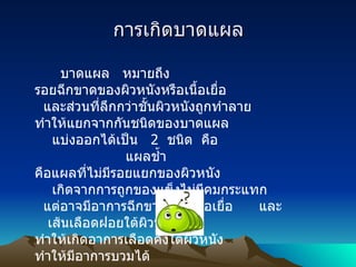 การเกิดบาดแผล บาดแผล   หมายถึง   รอยฉีกขาดของผิวหนังหรือเนื้อเยื่อ     และส่วนที่ลึกกว่าชั้นผิวหนังถูกทำลาย      ทำให้แยกจากกันชนิดของบาดแผล       แบ่งออกได้เป็น    2   ชนิด    คือ                       แผลช้ำ     คือแผลที่ไม่มีรอยแยกของผิวหนัง       เกิดจากการถูกของแข็งไม่มีคมกระแทก     แต่อาจมีอาการฉีกขาดของเนื้อเยื่อ        และ      เส้นเลือดฝอยใต้ผิวหนัง ทำให้เกิดอาการเลือดคั่งใต้ผิวหนัง ทำให้มีอาการบวมได้                      แผลแยก     คือแผลที่มีรอยแยกของผิวหนัง ซึ่งทำให้มีเลือดออกมาได้ แผลบางประเภทมีเลือดออกมาก   