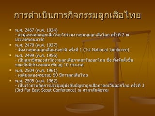 การดำเนินการกิจกรรมลูกเสือไทย พ . ศ .  2467 ( ค . ศ .  1924)  -  ส่งผู้แทนคณะลูกเสือไทยไปร่วมงานชุมนุมลูกเสือโลก ครั้งที่  2  ณ ประเทศเดนมาร์ก พ . ศ .  2470 ( ค . ศ .  1927)  -  จัดงานชุมนุมลูกเสือแห่งชาติ ครั้งที่  1 (1st National Jamboree) พ . ศ .  2499 ( ค . ศ .  1956)  -  เป็นสมาชิกของสำนักงานลูกเสือภาคตะวันออกไกล ซึ่งเพิ่งจัดตั้งขึ้น ขณะนั้นมีประเทศสมาชิกอยู่  10  ประเทศ  พ . ศ .  2504 ( ค . ศ .  1961)  -  เฉลิมฉลองครบรอบ  50  ปีการลูกเสือไทย พ . ศ .  2505 ( ค . ศ .  1962)  -  เป็นเจ้าภาพจัดการประชุมผู้บังคับบัญชาลูกเสือภาคตะวันออกไกล ครั้งที่  3 (3rd Far East Scout Conference)  ณ ศาลาสันติธรรม  
