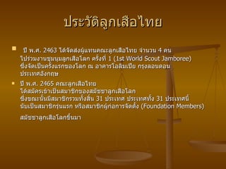 ประวัติลูกเสือไทย   ปี พ . ศ .  2463  ได้จัดส่งผู้แทนคณะลูกเสือไทย จำนวน  4  คน ไปร่วมงานชุมนุมลูกเสือโลก ครั้งที่  1 (1st World Scout Jamboree)  ซึ่งจัดเป็นครั้งแรกของโลก ณ อาคารโอลิมเปีย กรุงลอนดอน ประเทศอังกฤษ ปี พ . ศ .  2465  คณะลูกเสือไทย ได้สมัครเข้าเป็นสมาชิกของสมัชชาลูกเสือโลก ซึ่งขณะนั้นมีสมาชิกรวมทั้งสิ้น  31  ประเทศ ประเทศทั้ง  31  ประเทศนี้ นับเป็นสมาชิกรุ่นแรก หรือสมาชิกผู้ก่อการจัดตั้ง   (Foundation Members)  สมัชชาลูกเสือโลกขึ้นมา   