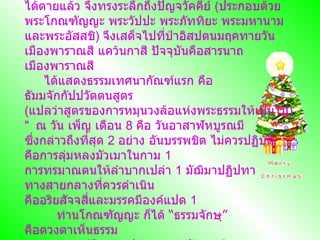 ทรงมีพระกรุณาธิคุณ ระลึกอาฬารดาบสและอุททกดาบสว่า มีกิเลสเบาบางสามารถตรัสรู้ได้ทันที แต่ท่านทั้ง  2   ได้ตายแล้ว จึงทรงระลึกถึงปัญจวัคคีย์  ( ประกอบด้วย พระโกณฑัญญะ พระวัปปะ พระภัททิยะ พระมหานาม และพระอัสสชิ )  จึงเสด็จไปที่ป่าอิสปตนมฤคทายวัน เมืองพาราณสี แคว้นกาสี ปัจจุบันคือสารนาถ เมืองพาราณสี        ได้แสดงธรรมเทศนากัณฑ์แรก คือ ธัมมจักกัปปวัตตนสูตร    ( แปลว่าสูตรของการหมุนวงล้อแห่งพระธรรมให้เป็นไป )"    ณ วัน เพ็ญ เดือน  8   คือ วันอาสาฬหบูรณมี    ซึ่งกล่าวถึงที่สุด  2   อย่าง อันบรรพชิต ไม่ควรปฏิบัติ คือการลุ่มหลงมัวเมาในกาม  1   การทรมาณตนให้ลำบากเปล่า  1   มัฌิมาปฏิปทา ทางสายกลางที่ควรดำเนิน คืออริยสัจจสี่และมรรคมีองค์แปด  1   ท่านโกณฑัญญะ ก็ได้  “ ธรรมจักษุ ”  คือดวงตาเห็นธรรม พระพุทธองค์จึงทรงเปล่งวาจาว่าอัญญาสิ วตโกณฑัญโญ แปลว่า โกณฑัญญะได้รู้แล้ว ท่านโกณฑัญญะ จึงได้สมญาว่า อัญญาโกณฑัญญะ และได้รับการบวชเป็นพระสงฆ์องค์แรก 
