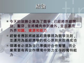 結論 今天的致勝企業為了競爭 , 已經將界線開放、鑿穿 , 並將觸角伸到牆外 , 並且運用外界 知識、資源和能力 經營者應該將維基經濟學視為競爭法則 , 並運用為基經濟學的核心原則來取得成功 領導者必須為自己準備好合作智慧 , 而企業需要有再合作環境中努力生存的獨特能力 