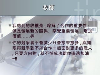 收穫 我得到的收穫是 , 暸解了合作的重要性 : 像是發展新的關係、察覺重要發展、增加價值……等 你的競爭者不會減少只會愈來愈多 , 與期限再競爭到不如合作一起面對更多的敵人 , 只要方向對 , 就不怕成功離你遙遠加油 ~!! 