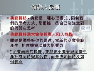 領導人危機 典範轉移 - 典範是一種心理模式 , 限制我們的思考方式 , 是根據一些自己沒注意到的假設在思考 典範轉移通常會使領導人陷入危機 關鍵是調整好你的雷達 , 當新的商業典範產生 , 抓住機會以擴大影響力 * 企業面臨的抉擇 , 並非要不要參與同儕生產社群同時與其合作 , 而是決定何時及如何參與 