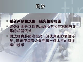 開放 創新共榮圈規劃一張完整的地圖 這張地圖是球性的涵蓋所有和你策略有交集的相關領域 開放確實將賭注提高 , 促使真正的價值浮現 , 變迫使每家企業在每一個水平的競技場中競爭 