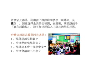 許多家長認為，利用孩子課餘時間多學一項外語，是一種加值。因此選擇全美語幼稚園、安親班，期望讓孩子「贏在起跑點」，卻不知已經陷入了語言教學的迷思。 台灣父母語言教學四大迷思： 1 、學外語越早越好？ 2 、中文熱就免學英文？ 3 、學外語不會干擾學中文？ 4 、中文會講就不用學？ 