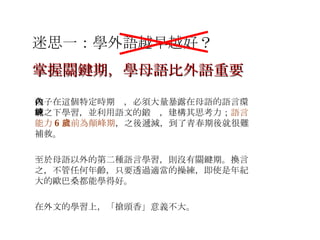 迷思一：學外語越早越好？ 孩子在這個特定時期內，必須大量暴露在母語的語言環境之下學習，並利用語文的鍛鍊，建構其思考力； 語言能力 6 歲前為顛峰期 ，之後遞減，到了青春期後就很難補救。 至於母語以外的第二種語言學習，則沒有關鍵期。換言之，不管任何年齡，只要透過適當的操練，即使是年紀大的歐巴桑都能學得好。 在外文的學習上，「搶頭香」意義不大。 掌握關鍵期，學母語比外語重要 