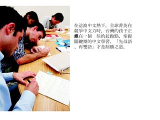 在這波中文熱下，全球菁英在競爭中文力時，台灣的孩子正站在一個絕佳的起跑點，掌握關鍵期的中文學習，「先母語、再雙語」才是制勝之道。 