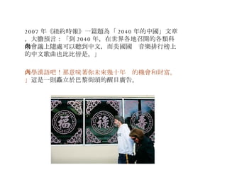 2007 年《紐約時報》一篇題為「 2040 年的中國」文章，大膽預言：「到 2040 年，在世界各地召開的各類科學會議上隨處可以聽到中文，而美國國內音樂排行榜上的中文歌曲也比比皆是。」 「學漢語吧！那意味著你未來幾十年內的機會和財富。」 這是一則矗立於巴黎街頭的醒目廣告。 