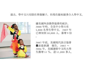 過去，學中文只局限在華裔圈子，但現在越來越多白人學中文。 據美國外語教學協會的統計， 2000 年時，全美中小學只有 5,000 名學生學中文， 2007 年已增加到 50,000 人，暴增 9 倍。 2007 年底，美國現代語言協會發表最新調查報告， 2002 ～ 2006 年，美國選修中文的大學生激增 51 ％，達 51,000 多人。 