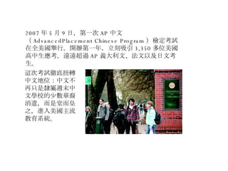 2007 年 5 月 9 日，第一次 AP 中文（ AdvancedPlacement Chinese Program ）檢定考試在全美國舉行。開辦第一年，立刻吸引 3,350 多位美國高中生應考，遠遠超過 AP 義大利文、法文以及日文考生。 這次考試徹底扭轉中文地位：中文不再只是隸屬週末中文學校的少數華裔消遣，而是堂而皇之，進入美國主流教育系統。 