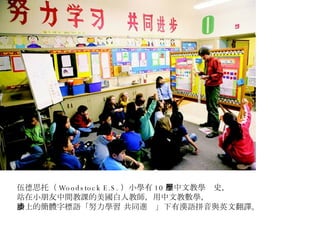 伍德思托（ Woodstock E.S. ）小學有 10 年中文教學歷史， 站在小朋友中間教課的美國白人教師，用中文教數學， 牆上的簡體字標語「努力學習 共同進步」下有漢語拼音與英文翻譯。 