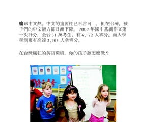 全球中文熱，中文的重要性已不言可喻，但在台灣，孩子們的中文能力卻日漸下降。 2007 年國中基測作文第一次計分，全台 31 萬考生，有 6,172 人零分，而大學學測更有高達 2,104 人拿零分。 在台灣瘋狂的英語環境，你的孩子該怎麼教？  