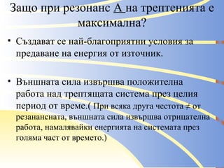 Защо при резонанс  А  на трептенията е максимална? Създават се най-благоприятни условия за предаване на енергия от източник. Външната сила извършва положителна работа над трептящата система през целия период от време.(  При всяка друга честота ≠ от резанансната, външната сила извършва отрицателна работа, намалявайки енергията на системата през голяма част от времето.) 