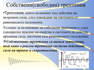 Собствени(свободни) трептения Трептения,  които възникват под действие на вътрешни сили, след извеждане на системата от равновесното положение . Условие за възникване на собствени трептения е: след еднократно внасяне на енергия в системата да действа връщаща сила, насочена към равновесното положение. Собствените трептения са винаги затихващи, тъй като в реална трептяща система действат сили на триене и съпротивление. 