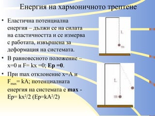 Енергия на хармоничното трептене Еластична потенциална енергия – дължи се на силата на еластичността и се измерва с работата, извършена за деформация на системата. В равновесното положение – х=0 и  F= kx =0 ;  Ep =0 . При  max  отклонение х=А и  F max = kA ; потенциалната енергия на системата  e  max  - Ep= kx 2 /2 (Ep=kA 2 /2) 
