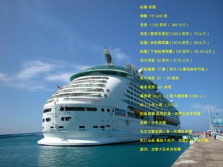 船籍 英國  噸數  151,400 頓  長度  1,132 英呎（ 345 公尺 )  高度 [ 龍骨至煙囪 ] 236.2 英呎（ 72 公尺）  船寬 [ 含船橋兩翼 ] 147.6 英呎（ 45 公尺）  船寬 [ 不含船橋兩翼 ] 135 英呎（ 41.14 公尺）  吃水深度  32 英呎（ 9.75 公尺）  甲板樓層  17 層（其中 14 層為乘客甲板）  航行速度  24 ～ 26 海哩  最高速度  30+ 海哩  載客數  2620 人（最大載客數 3,090 人）  船上工作人員  1,253 人  船員國籍 高階船員～英國及世界各國  船員～世界各國  社交活動協調人員～英國及美國  航行地區 橫越大西洋、加勒比海、地中海、 歐洲、加拿大及新英格蘭  