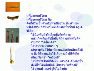๶ครื่องึϸตรีไทย ๶ครื่องึϸตรีไทย  คือ สิ่งที่สร้างขึ้นสำหรับทำเสียงให้เป็นทำนอง หรือจังหวะ วิธีที่ทำให้มีเสียงดังขึ้นนั้นมี อยู่  4   วิธีคือ  ใช้มือหรือสิ่งใดสิ่งหนึ่งดีดที่สาย แล้วเกิดเสียงดังขึ้นสิ่งที่มีสายสำหรับดีด เรียกว่า  &quot; เครื่องดีด &quot;  ใช้เส้นหางม้าหลาย ๆ เส้นรวมกันสีไปมาที่สายแล้วเกิดเสียงดังขึ้น สิ่งที่มีสายแล้วใช้เส้นหางม้าสีให้เกิด เสียงเรียกว่า  &quot; เครื่องสี &quot;  ใช้มือหรือไม้ตีที่สิ่งนั้น แล้วเกิดเสียงดังขึ้น สิ่งที่ใช้ไม้หรือมือตี เรียกว่า  &quot; เครื่องตี &quot;  ใช้ปากเป่าลมเข้าไปในสิ่งนั้น แล้วเกิดเสียงดังขึ้น สิ่งที่เป่าลมเข้าไปแล้วเกิดเสียงเรียกว่า  &quot; เครื่องป่า &quot;  เครื่องทุกอย่างที่กล่าวแล้วรวมเรียกว่า เครื่องดีด สี ตี เป่า  