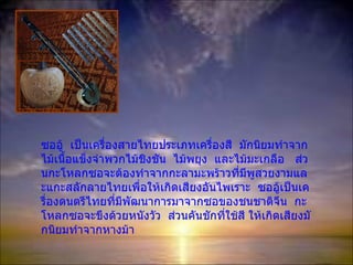 ซออู้  เป็นเครื่องสายไทยประเภทเครื่องสี  มักนิยมทำจากไม้เนื้อแข็งจำพวกไม้ชิงชัน  ไม้พยุง  และไม้มะเกลือ  ส่วนกะโหลกซอจะต้องทำจากกะลามะพร้าวที่มีพูสวยงามและแกะสลักลายไทยเพื่อให้เกิดเสียงอันไพเราะ  ซออู้เป็น๶ครื่องึϸตรีไทยที่มีพัฒนาการมาจากซอของชนชาติจีน  กะโหลกซอจะขึงด้วยหนังวัว  ส่วนคันชักที่ใช้สี  ให้เกิดเสียงมักนิยมทำจากหางม้า 