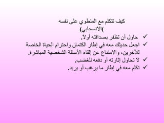 حاول أن تظفر بصداقته أولاً . اجعل حديثك معه في إطار الكتمان واحترام الحياة الخاصة للآخرين، والامتناع عن إلقاء الأسئلة الشخصية المباشرة . لا تحاول إثارته أو دفعه للغضب . تكلم معه في إطار ما يرغب أو يريد . كيف تتكلم مع المنطوي على نفسه ) الانسحابي ) 