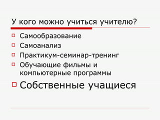 У кого можно учиться учителю? Самообразование Самоанализ Практикум-семинар-тренинг Обучающие фильмы и компьютерные программы Собственные учащиеся 