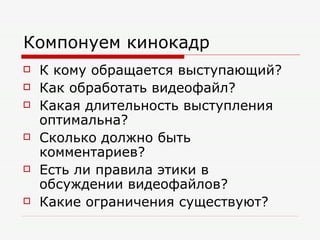 Компонуем кинокадр К кому обращается выступающий? Как обработать видеофайл? Какая длительность выступления оптимальна? Сколько должно быть комментариев? Есть ли правила этики в обсуждении видеофайлов? Какие ограничения существуют? 